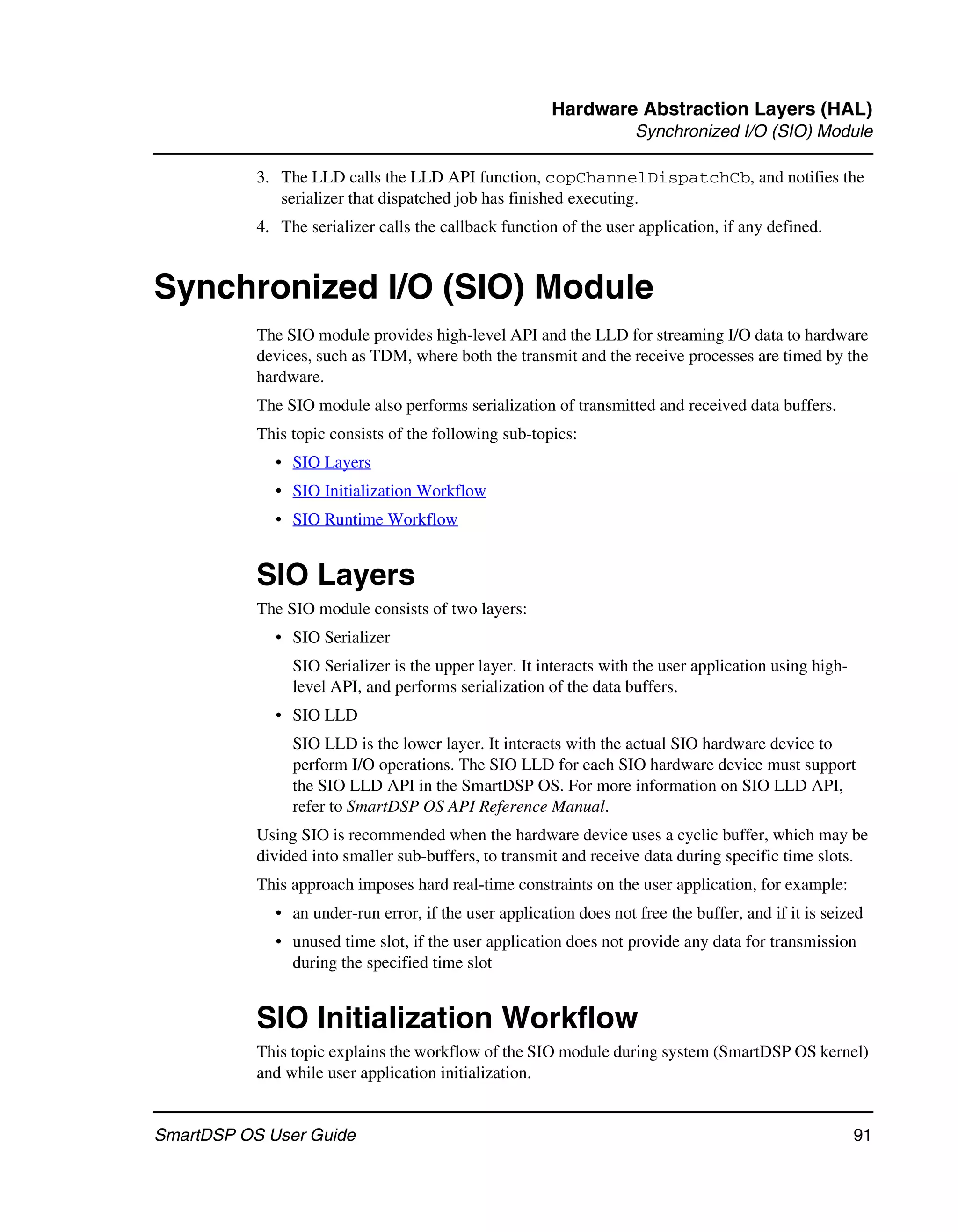 Hardware Abstraction Layers (HAL)
                                                                    Synchronized I/O (SIO) Module

           3. The LLD calls the LLD API function, copChannelDispatchCb, and notifies the
              serializer that dispatched job has finished executing.
           4. The serializer calls the callback function of the user application, if any defined.


Synchronized I/O (SIO) Module
           The SIO module provides high-level API and the LLD for streaming I/O data to hardware
           devices, such as TDM, where both the transmit and the receive processes are timed by the
           hardware.
           The SIO module also performs serialization of transmitted and received data buffers.
           This topic consists of the following sub-topics:
             • SIO Layers
             • SIO Initialization Workflow
             • SIO Runtime Workflow


           SIO Layers
           The SIO module consists of two layers:
             • SIO Serializer
                SIO Serializer is the upper layer. It interacts with the user application using high-
                level API, and performs serialization of the data buffers.
             • SIO LLD
                SIO LLD is the lower layer. It interacts with the actual SIO hardware device to
                perform I/O operations. The SIO LLD for each SIO hardware device must support
                the SIO LLD API in the SmartDSP OS. For more information on SIO LLD API,
                refer to SmartDSP OS API Reference Manual.
           Using SIO is recommended when the hardware device uses a cyclic buffer, which may be
           divided into smaller sub-buffers, to transmit and receive data during specific time slots.
           This approach imposes hard real-time constraints on the user application, for example:
             • an under-run error, if the user application does not free the buffer, and if it is seized
             • unused time slot, if the user application does not provide any data for transmission
               during the specified time slot


           SIO Initialization Workflow
           This topic explains the workflow of the SIO module during system (SmartDSP OS kernel)
           and while user application initialization.


SmartDSP OS User Guide                                                                                  91
 