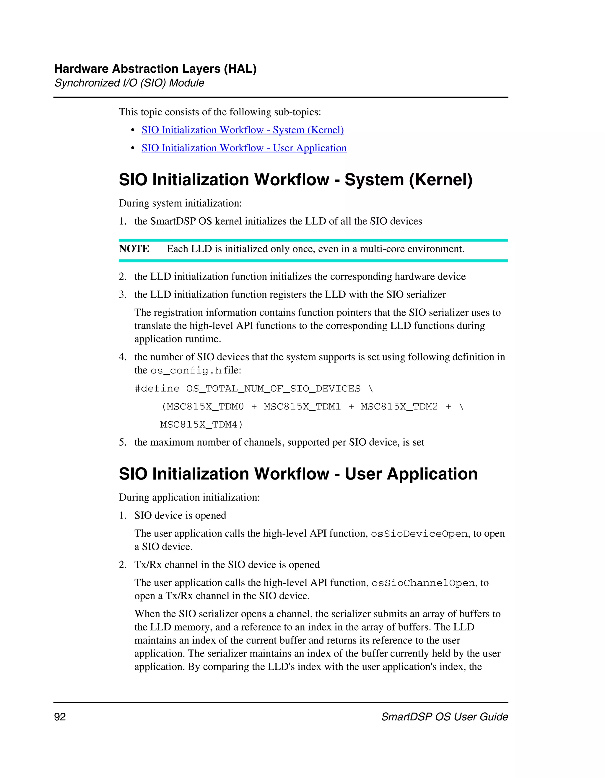 Hardware Abstraction Layers (HAL)
Synchronized I/O (SIO) Module

            This topic consists of the following sub-topics:
              • SIO Initialization Workflow - System (Kernel)
              • SIO Initialization Workflow - User Application


            SIO Initialization Workflow - System (Kernel)
            During system initialization:
            1. the SmartDSP OS kernel initializes the LLD of all the SIO devices

            NOTE       Each LLD is initialized only once, even in a multi-core environment.

            2. the LLD initialization function initializes the corresponding hardware device
            3. the LLD initialization function registers the LLD with the SIO serializer
               The registration information contains function pointers that the SIO serializer uses to
               translate the high-level API functions to the corresponding LLD functions during
               application runtime.
            4. the number of SIO devices that the system supports is set using following definition in
               the os_config.h file:
               #define OS_TOTAL_NUM_OF_SIO_DEVICES 
                     (MSC815X_TDM0 + MSC815X_TDM1 + MSC815X_TDM2 + 
                     MSC815X_TDM4)
            5. the maximum number of channels, supported per SIO device, is set


            SIO Initialization Workflow - User Application
            During application initialization:
            1. SIO device is opened
               The user application calls the high-level API function, osSioDeviceOpen, to open
               a SIO device.
            2. Tx/Rx channel in the SIO device is opened
               The user application calls the high-level API function, osSioChannelOpen, to
               open a Tx/Rx channel in the SIO device.
               When the SIO serializer opens a channel, the serializer submits an array of buffers to
               the LLD memory, and a reference to an index in the array of buffers. The LLD
               maintains an index of the current buffer and returns its reference to the user
               application. The serializer maintains an index of the buffer currently held by the user
               application. By comparing the LLD's index with the user application's index, the



92                                                                       SmartDSP OS User Guide
 