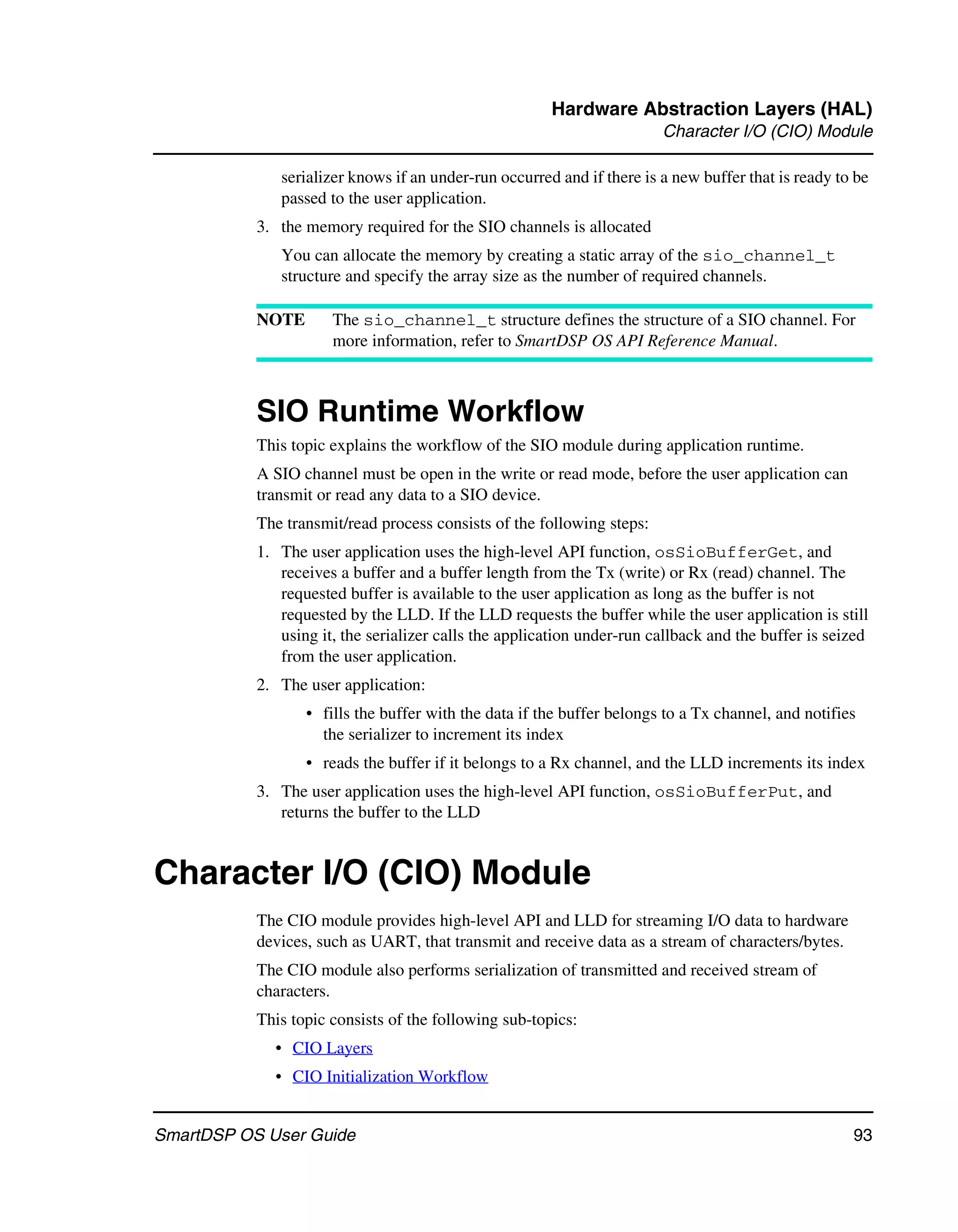 Hardware Abstraction Layers (HAL)
                                                                        Character I/O (CIO) Module

              serializer knows if an under-run occurred and if there is a new buffer that is ready to be
              passed to the user application.
           3. the memory required for the SIO channels is allocated
              You can allocate the memory by creating a static array of the sio_channel_t
              structure and specify the array size as the number of required channels.

           NOTE       The sio_channel_t structure defines the structure of a SIO channel. For
                      more information, refer to SmartDSP OS API Reference Manual.



           SIO Runtime Workflow
           This topic explains the workflow of the SIO module during application runtime.
           A SIO channel must be open in the write or read mode, before the user application can
           transmit or read any data to a SIO device.
           The transmit/read process consists of the following steps:
           1. The user application uses the high-level API function, osSioBufferGet, and
              receives a buffer and a buffer length from the Tx (write) or Rx (read) channel. The
              requested buffer is available to the user application as long as the buffer is not
              requested by the LLD. If the LLD requests the buffer while the user application is still
              using it, the serializer calls the application under-run callback and the buffer is seized
              from the user application.
           2. The user application:
                  • fills the buffer with the data if the buffer belongs to a Tx channel, and notifies
                    the serializer to increment its index
                  • reads the buffer if it belongs to a Rx channel, and the LLD increments its index
           3. The user application uses the high-level API function, osSioBufferPut, and
              returns the buffer to the LLD


Character I/O (CIO) Module
           The CIO module provides high-level API and LLD for streaming I/O data to hardware
           devices, such as UART, that transmit and receive data as a stream of characters/bytes.
           The CIO module also performs serialization of transmitted and received stream of
           characters.
           This topic consists of the following sub-topics:
             • CIO Layers
             • CIO Initialization Workflow


SmartDSP OS User Guide                                                                               93
 