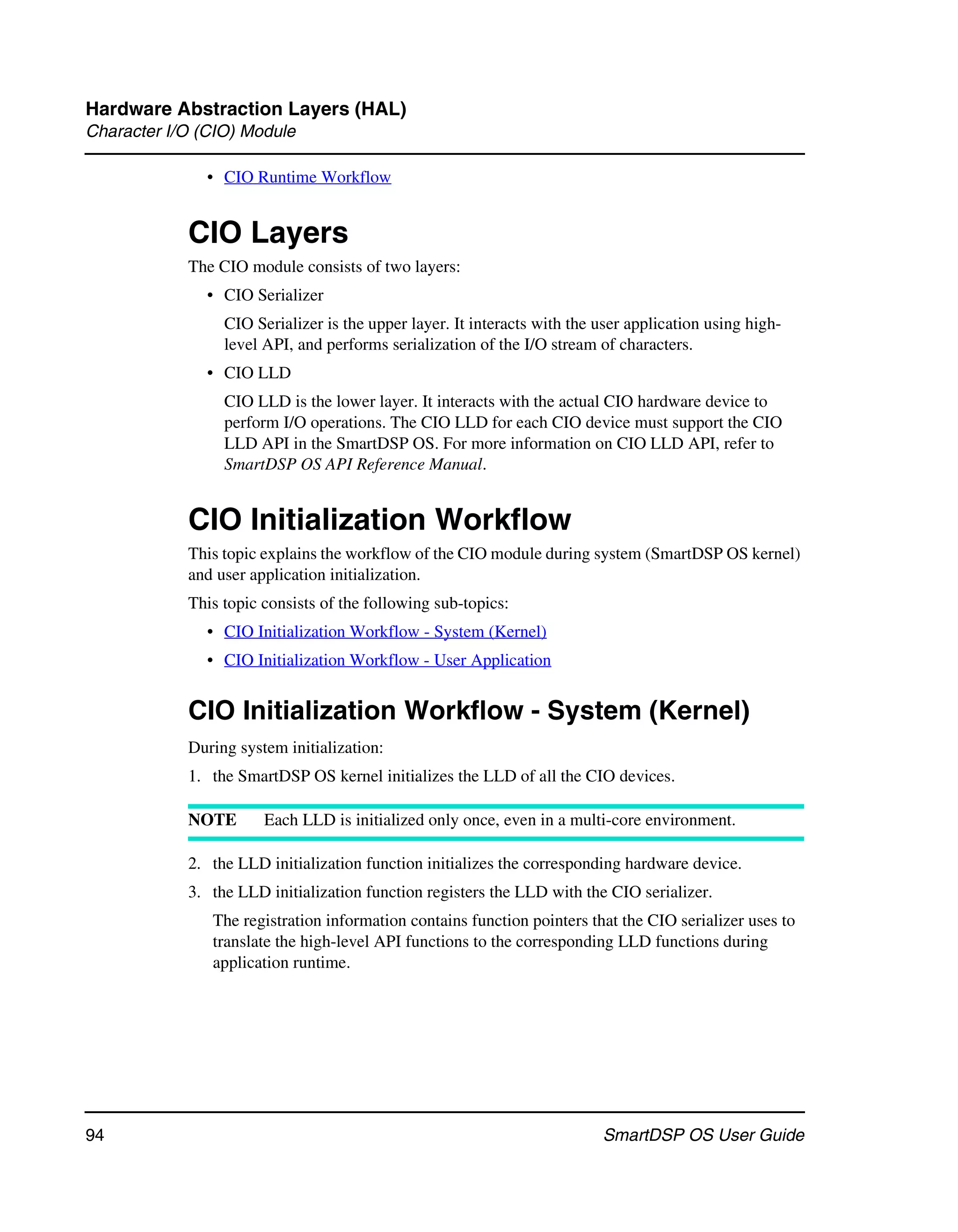 Hardware Abstraction Layers (HAL)
Character I/O (CIO) Module

               • CIO Runtime Workflow


            CIO Layers
            The CIO module consists of two layers:
               • CIO Serializer
                 CIO Serializer is the upper layer. It interacts with the user application using high-
                 level API, and performs serialization of the I/O stream of characters.
               • CIO LLD
                 CIO LLD is the lower layer. It interacts with the actual CIO hardware device to
                 perform I/O operations. The CIO LLD for each CIO device must support the CIO
                 LLD API in the SmartDSP OS. For more information on CIO LLD API, refer to
                 SmartDSP OS API Reference Manual.


            CIO Initialization Workflow
            This topic explains the workflow of the CIO module during system (SmartDSP OS kernel)
            and user application initialization.
            This topic consists of the following sub-topics:
               • CIO Initialization Workflow - System (Kernel)
               • CIO Initialization Workflow - User Application


            CIO Initialization Workflow - System (Kernel)
            During system initialization:
            1. the SmartDSP OS kernel initializes the LLD of all the CIO devices.

            NOTE       Each LLD is initialized only once, even in a multi-core environment.

            2. the LLD initialization function initializes the corresponding hardware device.
            3. the LLD initialization function registers the LLD with the CIO serializer.
               The registration information contains function pointers that the CIO serializer uses to
               translate the high-level API functions to the corresponding LLD functions during
               application runtime.




94                                                                        SmartDSP OS User Guide
 