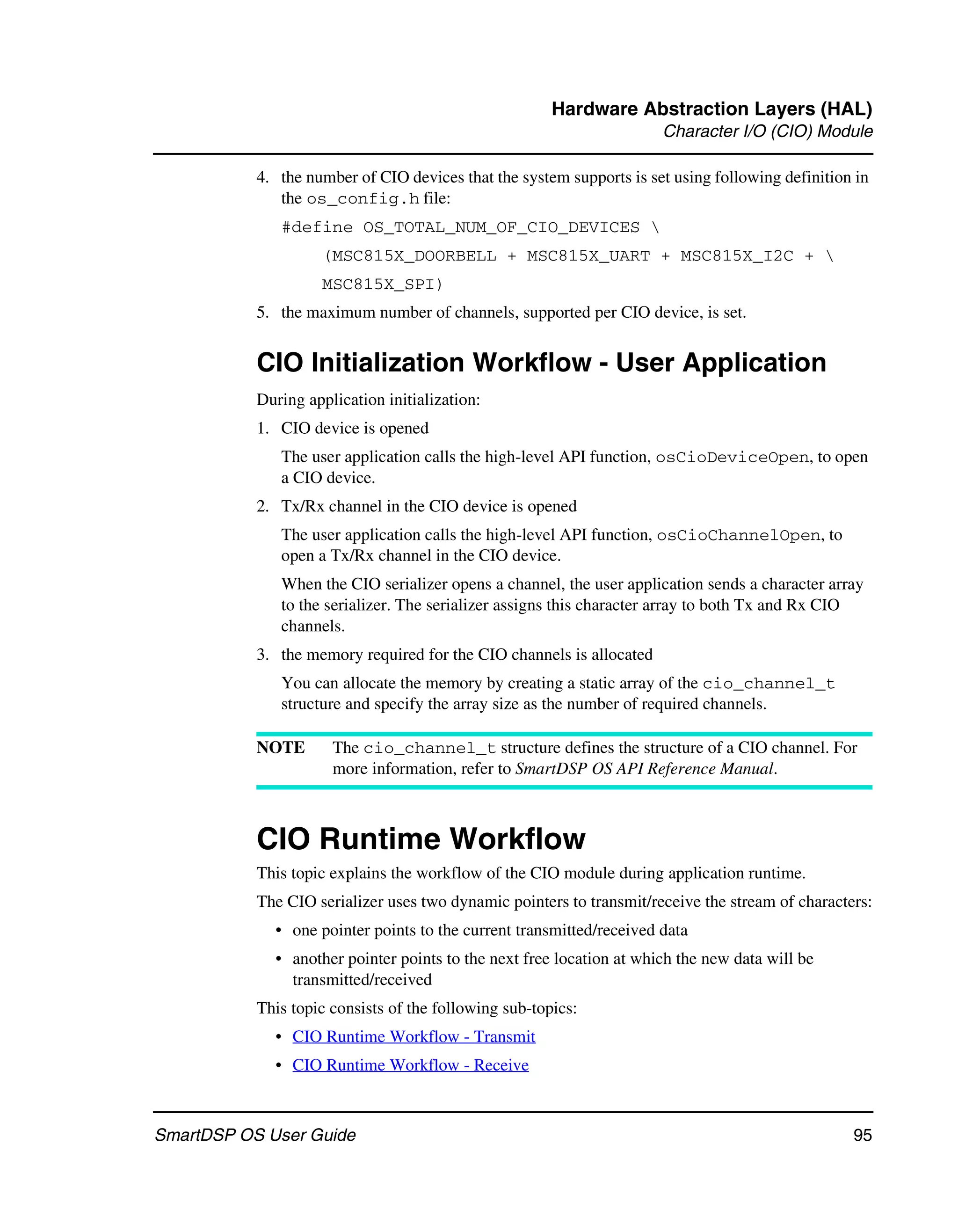 Hardware Abstraction Layers (HAL)
                                                                      Character I/O (CIO) Module

           4. the number of CIO devices that the system supports is set using following definition in
              the os_config.h file:
              #define OS_TOTAL_NUM_OF_CIO_DEVICES 
                    (MSC815X_DOORBELL + MSC815X_UART + MSC815X_I2C + 
                    MSC815X_SPI)
           5. the maximum number of channels, supported per CIO device, is set.


           CIO Initialization Workflow - User Application
           During application initialization:
           1. CIO device is opened
              The user application calls the high-level API function, osCioDeviceOpen, to open
              a CIO device.
           2. Tx/Rx channel in the CIO device is opened
              The user application calls the high-level API function, osCioChannelOpen, to
              open a Tx/Rx channel in the CIO device.
              When the CIO serializer opens a channel, the user application sends a character array
              to the serializer. The serializer assigns this character array to both Tx and Rx CIO
              channels.
           3. the memory required for the CIO channels is allocated
              You can allocate the memory by creating a static array of the cio_channel_t
              structure and specify the array size as the number of required channels.

           NOTE       The cio_channel_t structure defines the structure of a CIO channel. For
                      more information, refer to SmartDSP OS API Reference Manual.



           CIO Runtime Workflow
           This topic explains the workflow of the CIO module during application runtime.
           The CIO serializer uses two dynamic pointers to transmit/receive the stream of characters:
             • one pointer points to the current transmitted/received data
             • another pointer points to the next free location at which the new data will be
               transmitted/received
           This topic consists of the following sub-topics:
             • CIO Runtime Workflow - Transmit
             • CIO Runtime Workflow - Receive



SmartDSP OS User Guide                                                                            95
 