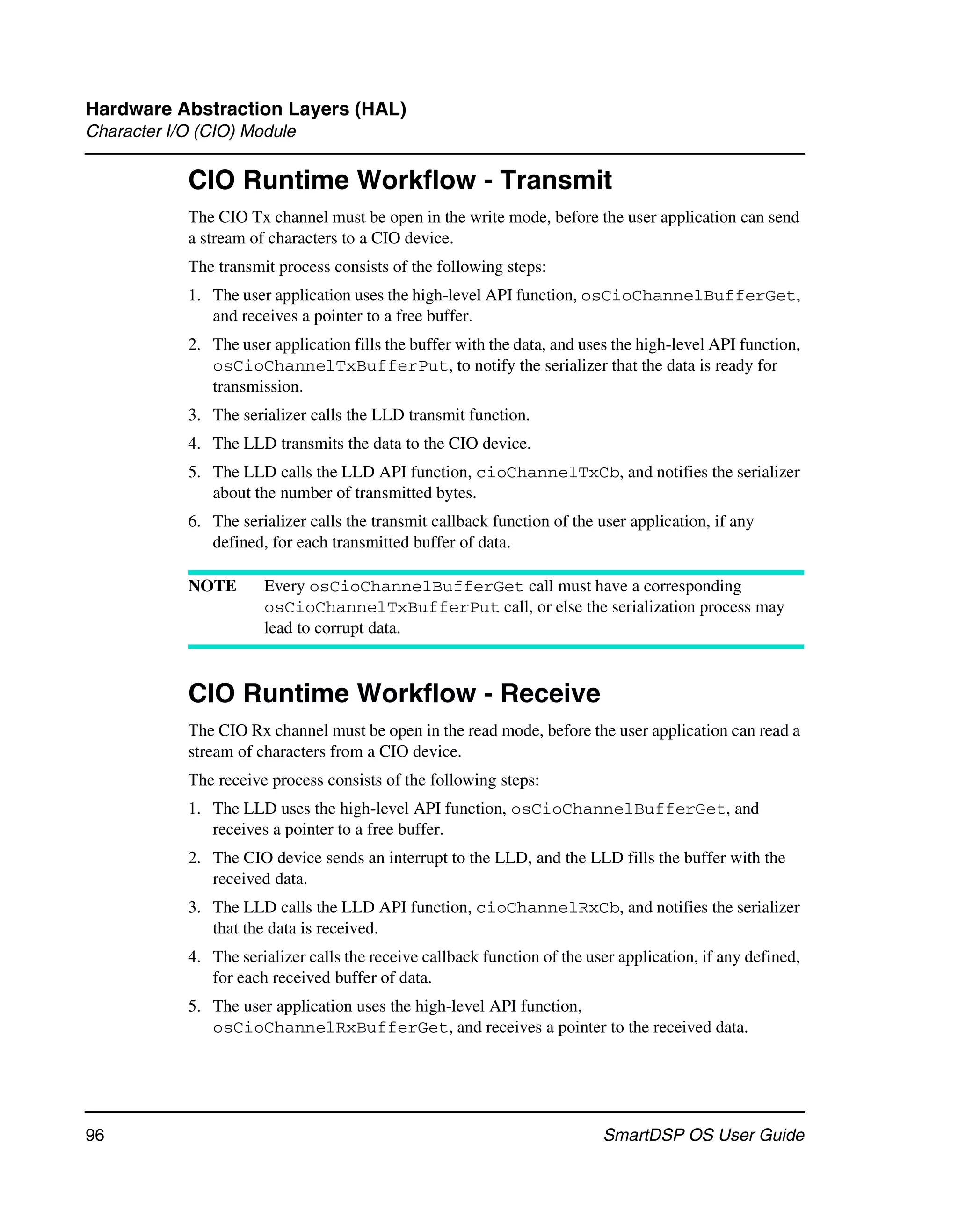 Hardware Abstraction Layers (HAL)
Character I/O (CIO) Module

            CIO Runtime Workflow - Transmit
            The CIO Tx channel must be open in the write mode, before the user application can send
            a stream of characters to a CIO device.
            The transmit process consists of the following steps:
            1. The user application uses the high-level API function, osCioChannelBufferGet,
               and receives a pointer to a free buffer.
            2. The user application fills the buffer with the data, and uses the high-level API function,
               osCioChannelTxBufferPut, to notify the serializer that the data is ready for
               transmission.
            3. The serializer calls the LLD transmit function.
            4. The LLD transmits the data to the CIO device.
            5. The LLD calls the LLD API function, cioChannelTxCb, and notifies the serializer
               about the number of transmitted bytes.
            6. The serializer calls the transmit callback function of the user application, if any
               defined, for each transmitted buffer of data.

            NOTE       Every osCioChannelBufferGet call must have a corresponding
                       osCioChannelTxBufferPut call, or else the serialization process may
                       lead to corrupt data.



            CIO Runtime Workflow - Receive
            The CIO Rx channel must be open in the read mode, before the user application can read a
            stream of characters from a CIO device.
            The receive process consists of the following steps:
            1. The LLD uses the high-level API function, osCioChannelBufferGet, and
               receives a pointer to a free buffer.
            2. The CIO device sends an interrupt to the LLD, and the LLD fills the buffer with the
               received data.
            3. The LLD calls the LLD API function, cioChannelRxCb, and notifies the serializer
               that the data is received.
            4. The serializer calls the receive callback function of the user application, if any defined,
               for each received buffer of data.
            5. The user application uses the high-level API function,
               osCioChannelRxBufferGet, and receives a pointer to the received data.




96                                                                         SmartDSP OS User Guide
 