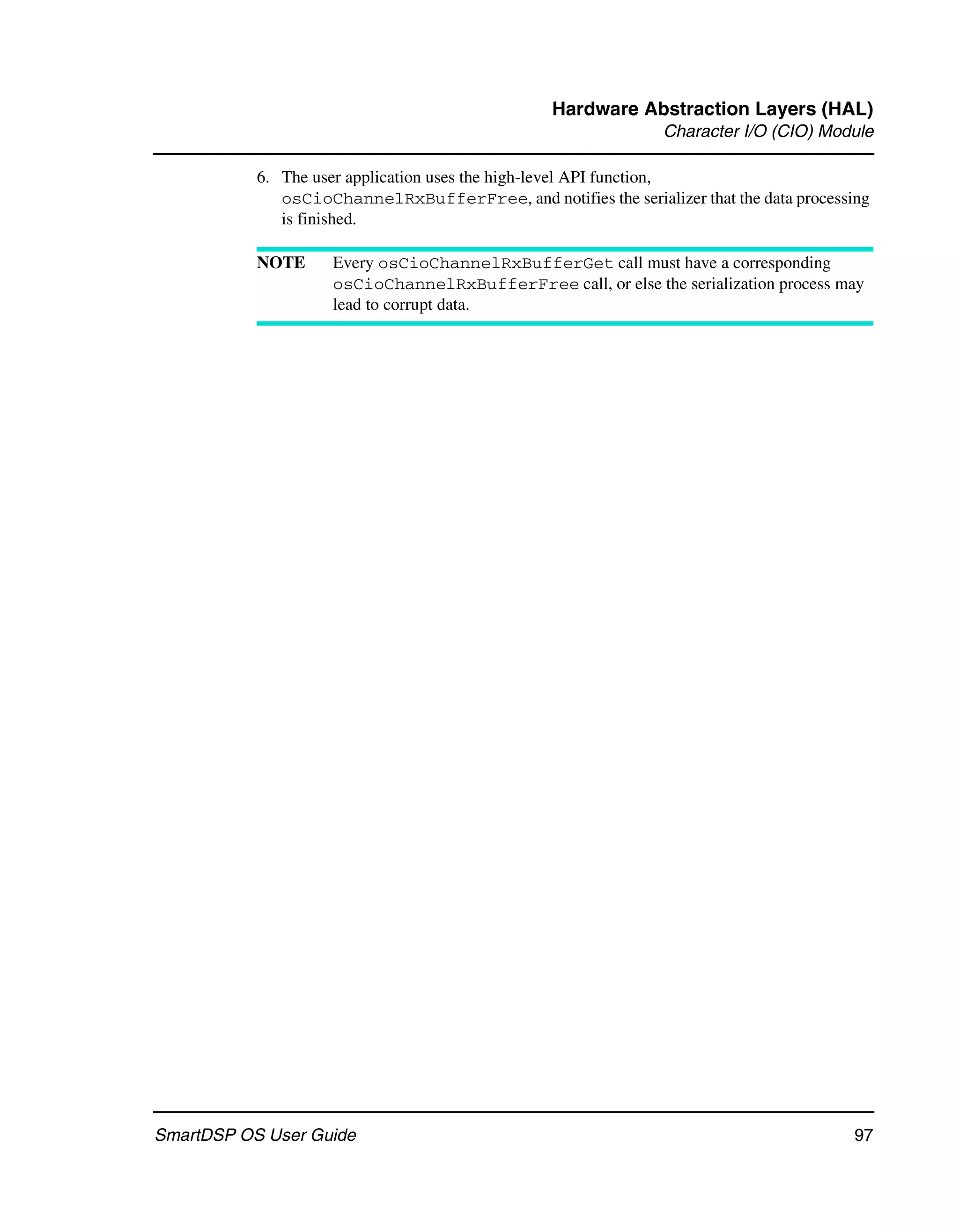 Hardware Abstraction Layers (HAL)
                                                                Character I/O (CIO) Module

           6. The user application uses the high-level API function,
              osCioChannelRxBufferFree, and notifies the serializer that the data processing
              is finished.

           NOTE      Every osCioChannelRxBufferGet call must have a corresponding
                     osCioChannelRxBufferFree call, or else the serialization process may
                     lead to corrupt data.




SmartDSP OS User Guide                                                                   97
 