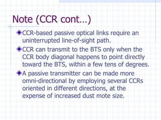 Note (CCR cont…) CCR-based passive optical links require an uninterrupted line-of-sight path.   CCR can transmit to the BTS only when the CCR body diagonal happens to point directly toward the BTS, within a few tens of degrees.   A passive transmitter can be made more omni-directional by employing several CCRs oriented in different directions, at the expense of increased dust mote size.   