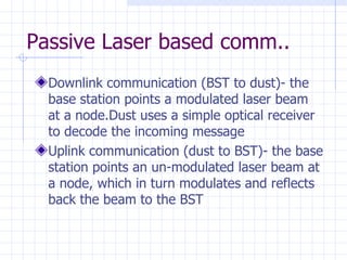 Passive Laser based comm.. Downlink communication (BST to dust)- the base station points a modulated laser beam at a node.Dust uses a simple optical receiver to decode the incoming message  Uplink communication (dust to BST)- the base station points an un-modulated laser beam at a node, which in turn modulates and reflects back the beam to the BST   