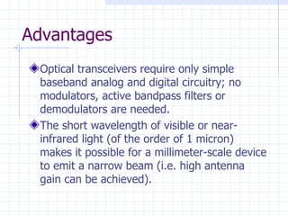 Advantages Optical transceivers require only simple baseband analog and digital circuitry; no modulators, active bandpass filters or demodulators are needed. The short wavelength of visible or near-infrared light (of the order of 1 micron) makes it possible for a millimeter-scale device to emit a narrow beam (i.e. high antenna gain can be achieved). 