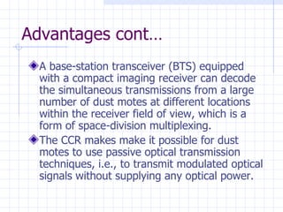 Advantages cont… A base-station transceiver (BTS) equipped with a compact imaging receiver can decode the simultaneous transmissions from a large number of dust motes at different locations within the receiver field of view, which is a form of space-division multiplexing. The CCR makes make it possible for dust motes to use passive optical transmission techniques, i.e., to transmit modulated optical signals without supplying any optical power. 