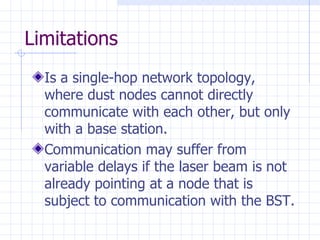 Limitations Is a single-hop network topology, where dust nodes cannot directly communicate with each other, but only with a base station . Communication may suffer from  variable delays if the laser beam is not already pointing at a node that is subject to communication with the BST. 