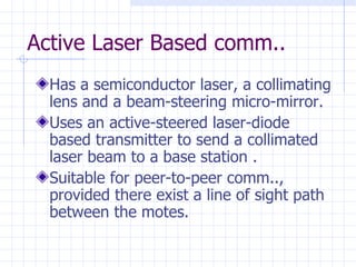 Active Laser Based comm.. Has a semiconductor laser, a collimating lens and a beam-steering micro-mirror . Uses an active-steered laser-diode based transmitter to send a collimated laser beam to a base station  . Suitable for peer-to-peer comm.., provided there exist a line of sight path between the motes.   