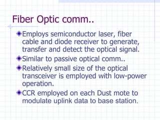 Fiber Optic comm.. Employs semiconductor laser, fiber cable and diode receiver to generate, transfer and detect the optical signal. Similar to passive optical comm.. Relatively small size of the optical transceiver is employed with low-power operation. CCR employed on each Dust mote to  modulate uplink data to base station. 