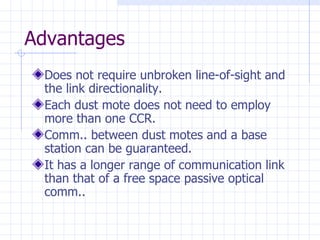 Advantages Does not require unbroken line-of-sight and  the link directionality . Each dust mote does not need to employ more than one CCR . Comm.. between dust motes and a base station can be guaranteed . It has a longer range of communication link than that of a free space passive optical comm..   