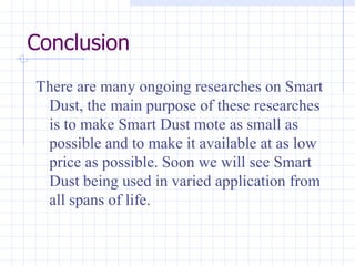 Conclusion There are many ongoing researches on Smart Dust, the main purpose of these researches is to make Smart Dust mote as small as possible and to make it available at as low price as possible. Soon we will see Smart Dust being used in varied application from all spans of life. 