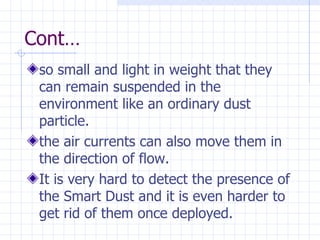 Cont… so small and light in weight that they can remain suspended in the environment like an ordinary dust particle . the air currents can also move them in the direction of flow . It is very hard to detect the presence of the Smart Dust and it is even harder to get rid of them once deployed.   
