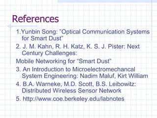 References 1.Yunbin Song: ”Optical Communication Systems for Smart Dust” 2. J. M. Kahn, R. H. Katz, K. S. J. Pister: Next Century Challenges: Mobile Networking for “Smart Dust” 3. An Introduction to Microelectromechancal System Engineering: Nadim Maluf, Kirt William 4. B.A. Warneke, M.D. Scott, B.S. Leibowitz: Distributed Wireless Sensor Network 5. http://www.coe.berkeley.edu/labnotes   