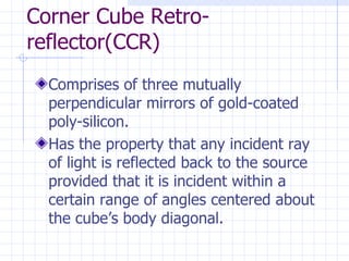 Corner Cube Retro-reflector(CCR) Comprises of three mutually perpendicular mirrors of gold-coated poly-silicon. Has the property that any incident ray of light is reflected back to the source provided that it is incident within a certain range of angles centered about the cube’s body diagonal.  
