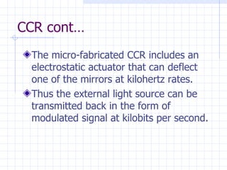 CCR cont… The micro-fabricated CCR includes an electrostatic actuator that can deflect one of the mirrors at kilohertz rates . Thus the external light source can be transmitted back in the form of  modulated signal at kilobits per second. 