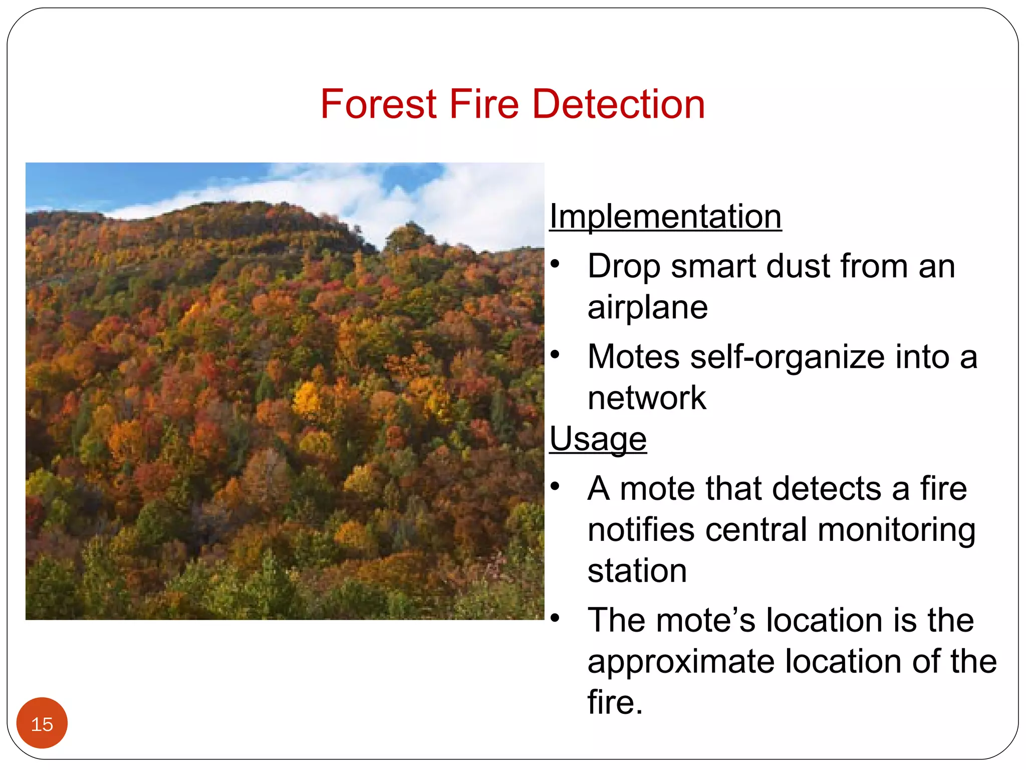 Forest Fire Detection Implementation Drop smart dust from an airplane Motes self-organize into a network Usage A mote that detects a fire notifies central monitoring station The mote’s location is the approximate location of the fire. 