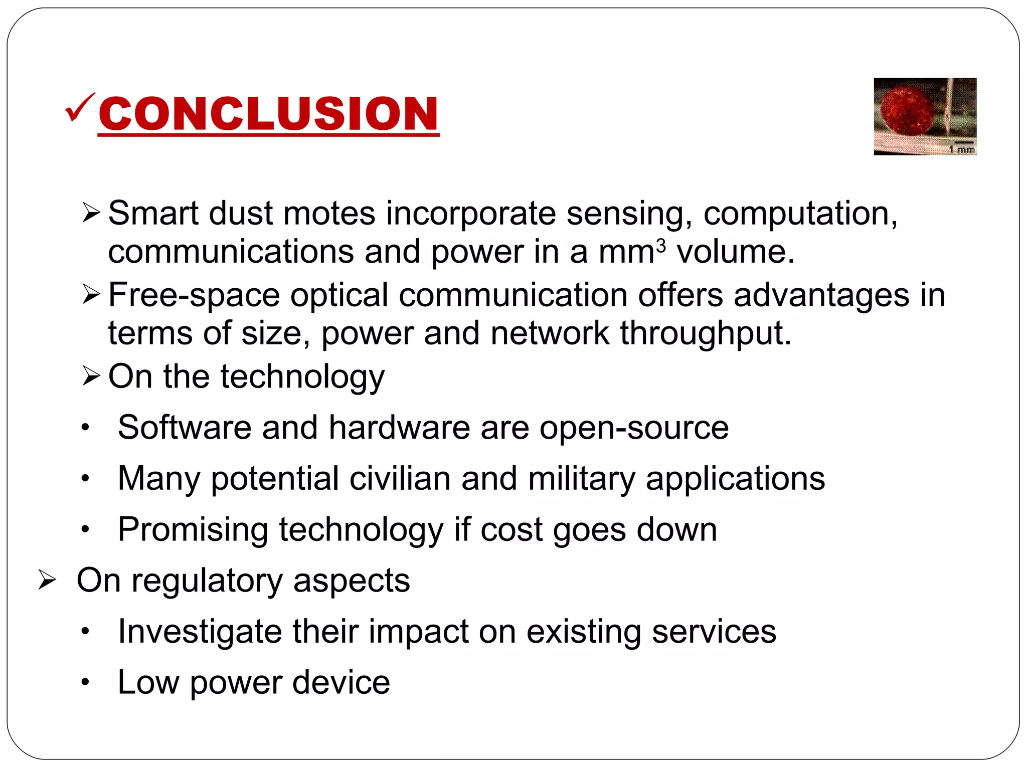 CONCLUSION Smart dust motes incorporate sensing, computation, communications and power in a mm 3  volume. Free-space optical communication offers advantages in terms of size, power and network throughput. On the technology Software and hardware are open-source Many potential civilian and military applications Promising technology if cost goes down On regulatory aspects Investigate their impact on existing services Low power device  