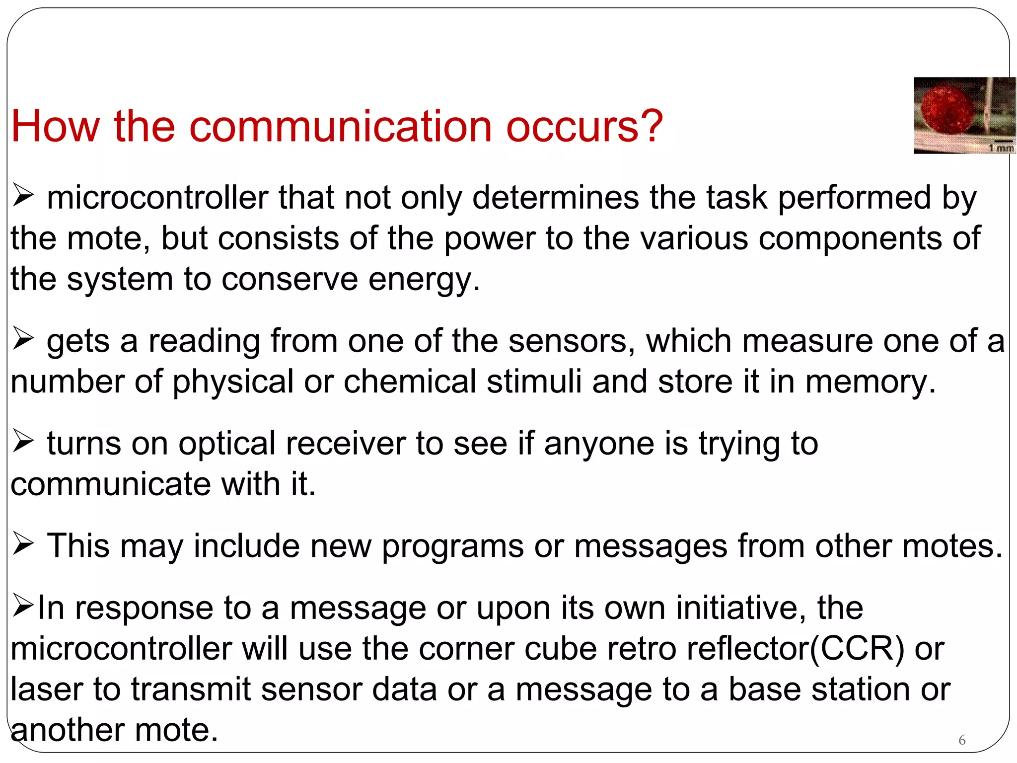 How the communication occurs? microcontroller that not only determines the task performed by the mote, but consists of the power to the various components of the system to conserve energy.  gets a reading from one of the sensors, which measure one of a number of physical or chemical stimuli and store it in memory.  turns on optical receiver to see if anyone is trying to communicate with it.  This may include new programs or messages from other motes.  In response to a message or upon its own initiative, the microcontroller will use the corner cube retro reflector(CCR) or laser to transmit sensor data or a message to a base station or another mote.   