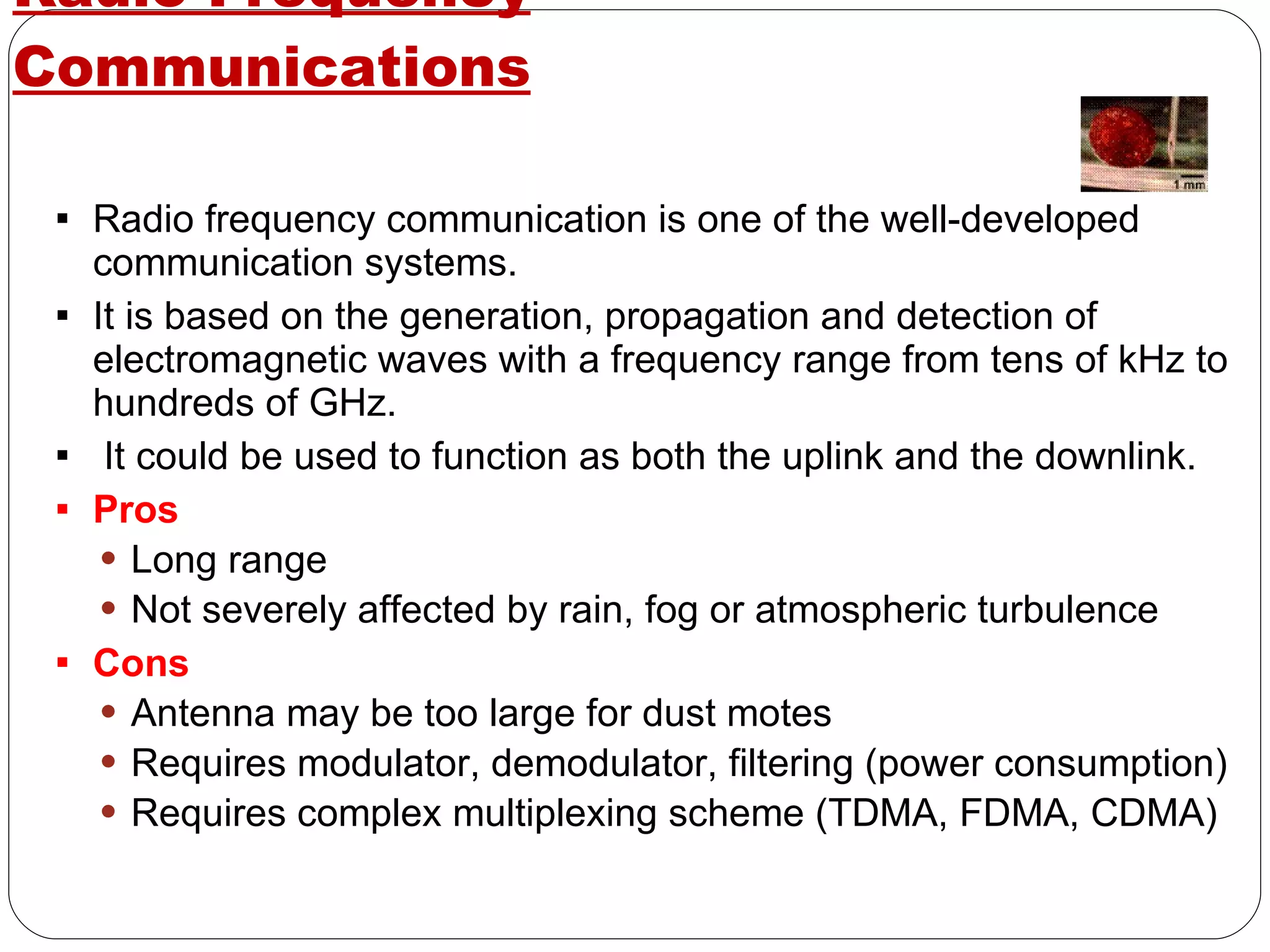 Radio-Frequency Communications Radio frequency communication is one of the well-developed communication systems. It is based on the generation, propagation and detection of electromagnetic waves with a frequency range from tens of kHz to hundreds of GHz. It could be used to function as both the uplink and the downlink. Pros Long range Not severely affected by rain, fog or atmospheric turbulence Cons Antenna may be too large for dust motes Requires modulator, demodulator, filtering (power consumption) Requires complex multiplexing scheme (TDMA, FDMA, CDMA) 