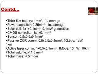 Contd… Thick film battery: 1mm 3 , 1 J storage Power capacitor: 0.25mm 3 , 1uJ storage Solar cell: 1x1x0.1mm 3 , 0.1mW generation CMOS controller: 1x1x0.1mm 3 Sensor: 0.5x0.5x0.1mm 3 Passive CCR comm: 0.5x0.5x0.1mm 3 , 10kbps, 1uW, 1km Active laser comm: 1x0.5x0.1mm 3 , 1Mbps, 10mW, 10km Total volume: < 1.5 mm 3 Total mass: < 5 mgm 