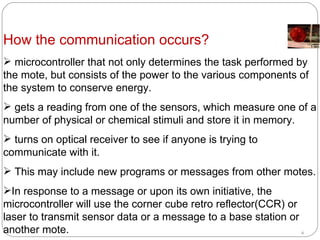 How the communication occurs? microcontroller that not only determines the task performed by the mote, but consists of the power to the various components of the system to conserve energy.  gets a reading from one of the sensors, which measure one of a number of physical or chemical stimuli and store it in memory.  turns on optical receiver to see if anyone is trying to communicate with it.  This may include new programs or messages from other motes.  In response to a message or upon its own initiative, the microcontroller will use the corner cube retro reflector(CCR) or laser to transmit sensor data or a message to a base station or another mote.   