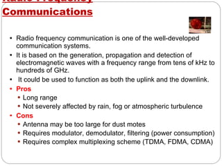 Radio-Frequency Communications Radio frequency communication is one of the well-developed communication systems. It is based on the generation, propagation and detection of electromagnetic waves with a frequency range from tens of kHz to hundreds of GHz. It could be used to function as both the uplink and the downlink. Pros Long range Not severely affected by rain, fog or atmospheric turbulence Cons Antenna may be too large for dust motes Requires modulator, demodulator, filtering (power consumption) Requires complex multiplexing scheme (TDMA, FDMA, CDMA) 