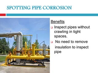 Benefits
 Inspect pipes without
  crawling in tight
  spaces.
 No need to remove

   insulation to inspect
  pipe
 