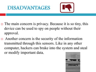   The main concern is privacy. Because it is so tiny, this
    device can be used to spy on people without their
    approval.
    Another concern is the security of the information
    transmitted through this sensors. Like in any other
    computer, hackers can brake into the system and steal
    or modify important data.
 