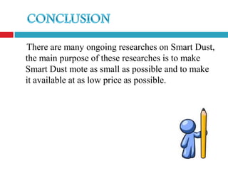 There are many ongoing researches on Smart Dust,
the main purpose of these researches is to make
Smart Dust mote as small as possible and to make
it available at as low price as possible.
 