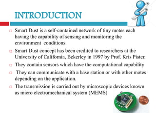    Smart Dust is a self-contained network of tiny motes each
    having the capability of sensing and monitoring the
    environment conditions.
   Smart Dust concept has been credited to researchers at the
    University of California, Bekerley in 1997 by Prof. Kris Pister.
   They contain sensors which have the computational capability
    They can communicate with a base station or with other motes
    depending on the application.
   The transmission is carried out by microscopic devices known
    as micro electromechanical system (MEMS)
 