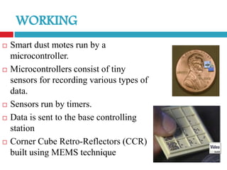    Smart dust motes run by a
    microcontroller.
   Microcontrollers consist of tiny
    sensors for recording various types of
    data.
   Sensors run by timers.
   Data is sent to the base controlling
    station
   Corner Cube Retro-Reflectors (CCR)
    built using MEMS technique
 