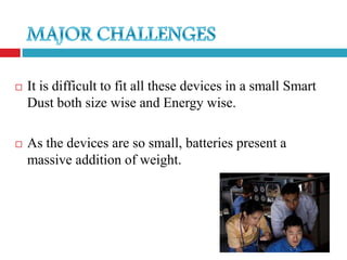    It is difficult to fit all these devices in a small Smart
    Dust both size wise and Energy wise.

   As the devices are so small, batteries present a
    massive addition of weight.
 