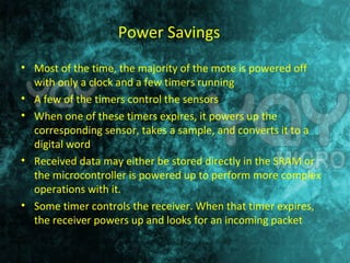 Power Savings 
• Most of the time, the majority of the mote is powered off 
with only a clock and a few timers running 
• A few of the timers control the sensors 
• When one of these timers expires, it powers up the 
corresponding sensor, takes a sample, and converts it to a 
digital word 
• Received data may either be stored directly in the SRAM or 
the microcontroller is powered up to perform more complex 
operations with it. 
• Some timer controls the receiver. When that timer expires, 
the receiver powers up and looks for an incoming packet 
 