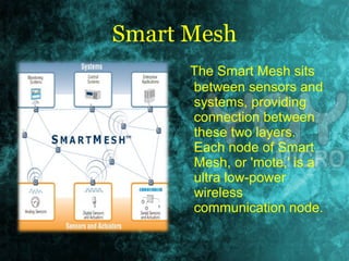 Smart Mesh 
The Smart Mesh sits 
between sensors and 
systems, providing 
connection between 
these two layers. 
Each node of Smart 
Mesh, or 'mote,' is a 
ultra low-power 
wireless 
communication node. 
 