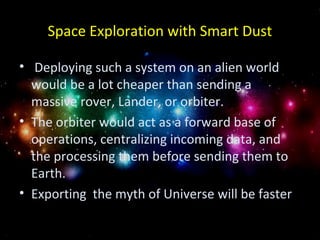 Space Exploration with Smart Dust 
• Deploying such a system on an alien world 
would be a lot cheaper than sending a 
massive rover, Lander, or orbiter. 
• The orbiter would act as a forward base of 
operations, centralizing incoming data, and 
the processing them before sending them to 
Earth. 
• Exporting the myth of Universe will be faster 

