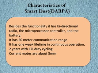 Characteristics of 
Smart Dust(DARPA) 
Besides the functionality it has bi-directional 
radio, the microprocessor controller, and the 
battery. 
It has 20 meter communication range 
It has one week lifetime in continuous operation, 
2 years with 1% duty cycling. 
Current motes are about 5mm 
 