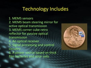 Technology Includes 
1. MEMS sensors 
2. MEMS beam steering mirror for 
active optical transmission 
3. MEMS corner cube retro 
reflector for passive optical 
transmission 
4. An optical receiver 
5. Signal processing and control 
circuitry 
6. A power source based on thick 
film batteries and solar cells 
 
