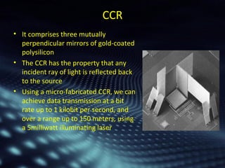 CCR 
• It comprises three mutually 
perpendicular mirrors of gold-coated 
polysilicon 
• The CCR has the property that any 
incident ray of light is reflected back 
to the source 
• Using a micro-fabricated CCR, we can 
achieve data transmission at a bit 
rate up to 1 kilobit per second, and 
over a range up to 150 meters, using 
a 5milliwatt illuminating laser 
 