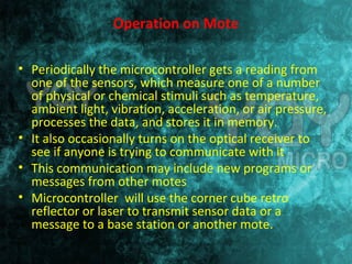 Operation on Mote 
• Periodically the microcontroller gets a reading from 
one of the sensors, which measure one of a number 
of physical or chemical stimuli such as temperature, 
ambient light, vibration, acceleration, or air pressure, 
processes the data, and stores it in memory. 
• It also occasionally turns on the optical receiver to 
see if anyone is trying to communicate with it 
• This communication may include new programs or 
messages from other motes 
• Microcontroller will use the corner cube retro 
reflector or laser to transmit sensor data or a 
message to a base station or another mote. 
 