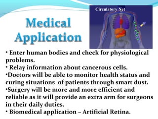 Circulatory Net
• Enter human bodies and check for physiological
problems.
• Relay information about cancerous cells.
•Doctors will be able to monitor health status and
curing situations of patients through smart dust.
•Surgery will be more and more efficient and
reliable as it will provide an extra arm for surgeons
in their daily duties.
• Biomedical application – Artificial Retina.
 