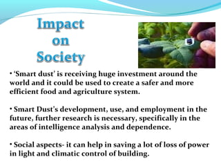 • ‘Smart dust’ is receiving huge investment around the
world and it could be used to create a safer and more
efficient food and agriculture system.
• Smart Dust’s development, use, and employment in the
future, further research is necessary, specifically in the
areas of intelligence analysis and dependence.
• Social aspects- it can help in saving a lot of loss of power
in light and climatic control of building.
 
