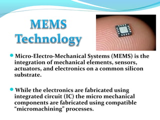 Micro-Electro-Mechanical Systems (MEMS) is the
integration of mechanical elements, sensors,
actuators, and electronics on a common silicon
substrate.
While the electronics are fabricated using
integrated circuit (IC) the micro mechanical
components are fabricated using compatible
“micromachining” processes.
 