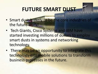 FUTURE SMART DUST
• Smart dust is likely to be the core industries of
the future world.
• Tech Giants, Cisco Systems and IBM have
started investing millions of dollars to employ
smart dusts in systems and networking
technology.
• There may be an opportunity to integrate this
technology into mobile solutions to transform
business processes in the future.
 
