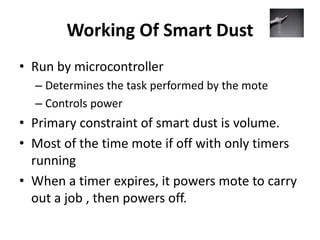 Working Of Smart Dust
• Run by microcontroller
– Determines the task performed by the mote
– Controls power
• Primary constraint of smart dust is volume.
• Most of the time mote if off with only timers
running
• When a timer expires, it powers mote to carry
out a job , then powers off.
 