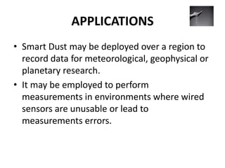 APPLICATIONS
• Smart Dust may be deployed over a region to
record data for meteorological, geophysical or
planetary research.
• It may be employed to perform
measurements in environments where wired
sensors are unusable or lead to
measurements errors.
 