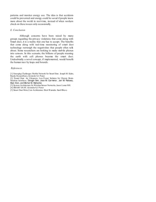 patterns and monitor energy use. The idea is that accidents
could be prevented and energy could be saved if people knew
more about the world in real-time, instead of when workers
check on these issues only occasionally.
E. Conclusion
Although concerns have been raised by many
groups regarding the privacy violations that come along with
Smart dust, it is a reality that one has to accept. The benefits
that come along with real-time monitoring of smart dust
technology outweigh the negativities that people often talk
about. Some researchers are looking to make mobile phones
into sensors. In this scenario, the billions of people roaming
the earth with cell phones become the smart dust.
Undoubtedly a novel concept, if implemented, would benefit
the human race by leaps and bounds.
References
[1] Emerging Challenges: Mobile Network for Smart Dust. Joseph M. Kahn,
Randy HowardKatz, Kristofer S.J. Pister.
[2] Neural Dust: An Ultrasonic, Low Power Solution for Chronic Brain-
Machine Interfaces. Dongjin Seo, Jose M. Carmena , Jan M. Rabaey,
Elad Alon, and Michel M. Maharbiz
[3] System Architecture for Wireless Sensor Networks, Jason Lester Hill.
[4] SMART DUST, KristoferS.J. Pister
[5] Smart Dust Mote Core Architecture: Brett Warneke, Sunil Bhave
 