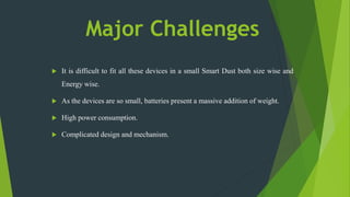 Major Challenges
 It is difficult to fit all these devices in a small Smart Dust both size wise and
Energy wise.
 As the devices are so small, batteries present a massive addition of weight.
 High power consumption.
 Complicated design and mechanism.
 