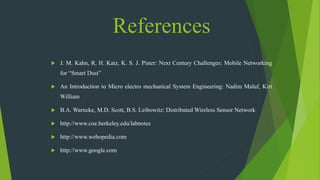 References
 J. M. Kahn, R. H. Katz, K. S. J. Pister: Next Century Challenges: Mobile Networking
for “Smart Dust”
 An Introduction to Micro electro mechanical System Engineering: Nadim Maluf, Kirt
William
 B.A. Warneke, M.D. Scott, B.S. Leibowitz: Distributed Wireless Sensor Network
 http://www.coe.berkeley.edu/labnotes
 http://www.webopedia.com
 http://www.google.com
 