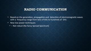 RADIO COMMUNICATION
• Based on the generation, propagation and detection of electromagnetic waves
with a frequency range from tens of kHz to hundreds of GHz
• New low power techniques
• – Not robust (No fancy Spread Spectrum)
 